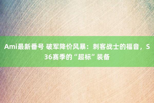 Ami最新番号 破军降价风暴：刺客战士的福音，S36赛季的“超标”装备