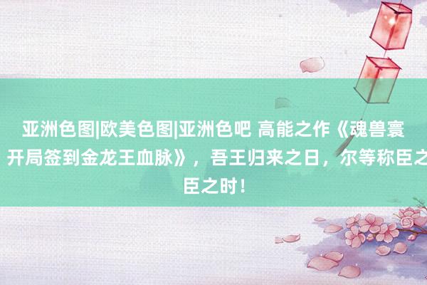 亚洲色图|欧美色图|亚洲色吧 高能之作《魂兽寰宇：开局签到金龙王血脉》，吾王归来之日，尔等称臣之时！