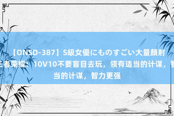 【ONSD-387】S級女優にものすごい大量顔射4時間 王者荣耀：10V10不要盲目去玩，领有适当的计谋，智力更强