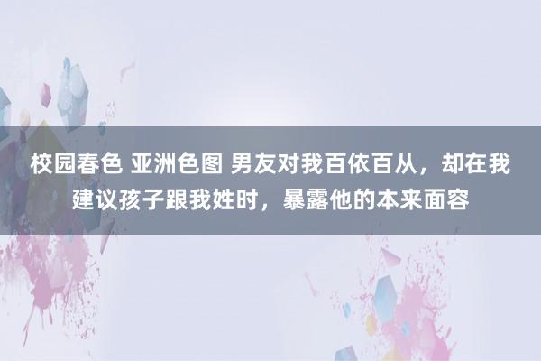 校园春色 亚洲色图 男友对我百依百从，却在我建议孩子跟我姓时，暴露他的本来面容