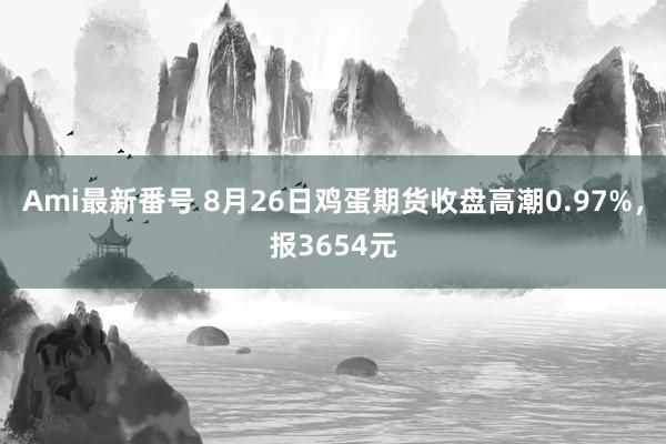 Ami最新番号 8月26日鸡蛋期货收盘高潮0.97%，报3654元