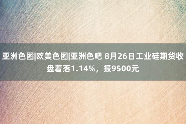 亚洲色图|欧美色图|亚洲色吧 8月26日工业硅期货收盘着落1.14%，报9500元