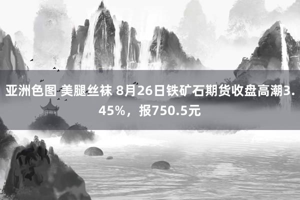 亚洲色图 美腿丝袜 8月26日铁矿石期货收盘高潮3.45%，报750.5元