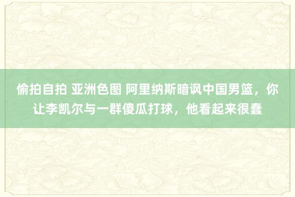 偷拍自拍 亚洲色图 阿里纳斯暗讽中国男篮，你让李凯尔与一群傻瓜打球，他看起来很蠢