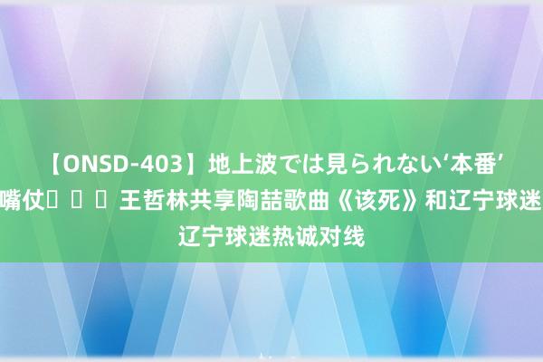 【ONSD-403】地上波では見られない‘本番’4時間 打嘴仗‍↔️王哲林共享陶喆歌曲《该死》和辽宁球迷热诚对线