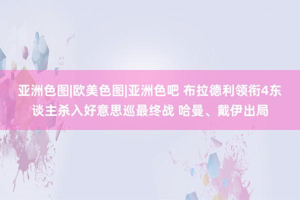 亚洲色图|欧美色图|亚洲色吧 布拉德利领衔4东谈主杀入好意思巡最终战 哈曼、戴伊出局