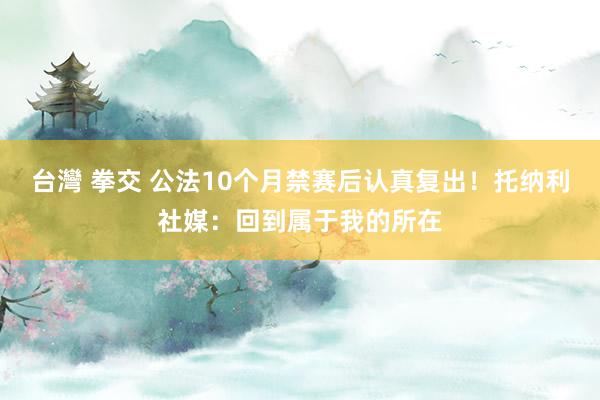 台灣 拳交 公法10个月禁赛后认真复出！托纳利社媒：回到属于我的所在