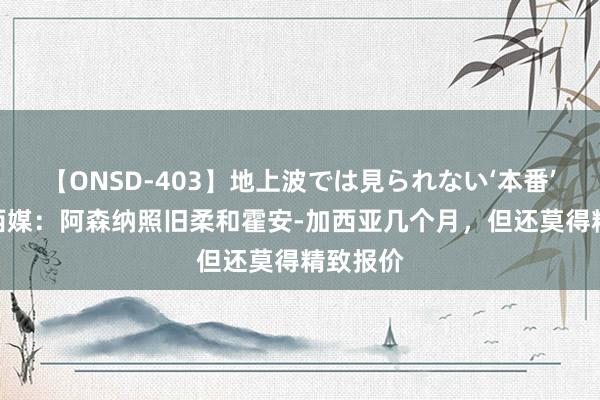 【ONSD-403】地上波では見られない‘本番’4時間 西媒：阿森纳照旧柔和霍安-加西亚几个月，但还莫得精致报价