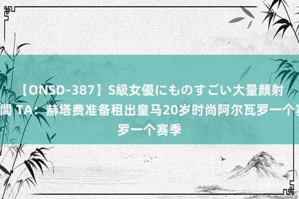 【ONSD-387】S級女優にものすごい大量顔射4時間 TA：赫塔费准备租出皇马20岁时尚阿尔瓦罗一个赛季