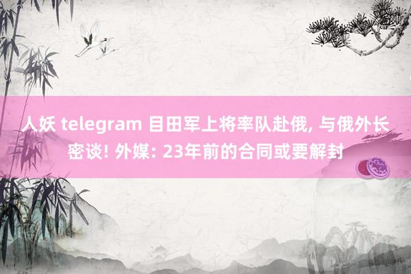 人妖 telegram 目田军上将率队赴俄， 与俄外长密谈! 外媒: 23年前的合同或要解封