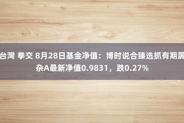 台灣 拳交 8月28日基金净值：博时说合臻选抓有期羼杂A最新净值0.9831，跌0.27%