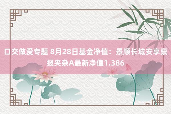 口交做爱专题 8月28日基金净值：景顺长城安享禀报夹杂A最新净值1.386