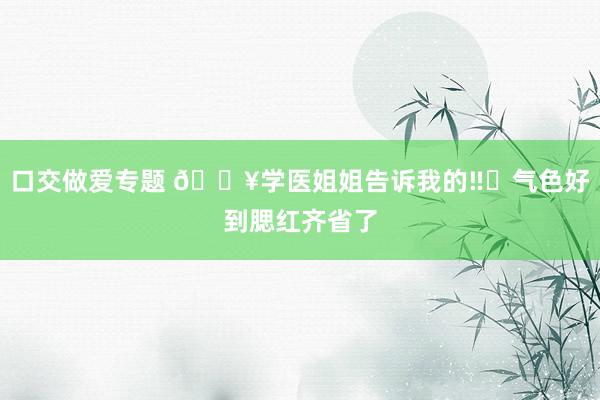 口交做爱专题 🔥学医姐姐告诉我的‼️气色好到腮红齐省了