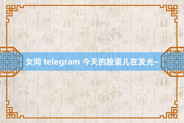 女同 telegram 今天的脸蛋儿在发光~