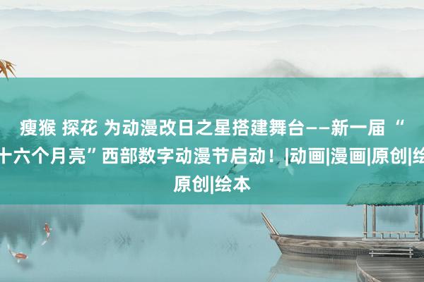 瘦猴 探花 为动漫改日之星搭建舞台——新一届 “五十六个月亮”西部数字动漫节启动！|动画|漫画|原创|绘本