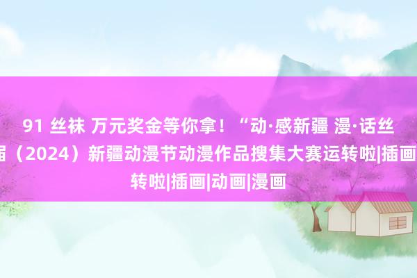 91 丝袜 万元奖金等你拿！“动·感新疆 漫·话丝路”第二届（2024）新疆动漫节动漫作品搜集大赛运转啦|插画|动画|漫画