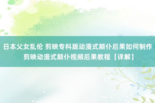 日本父女乱伦 剪映专科版动漫式颠仆后果如何制作 剪映动漫式颠仆视频后果教程【详解】