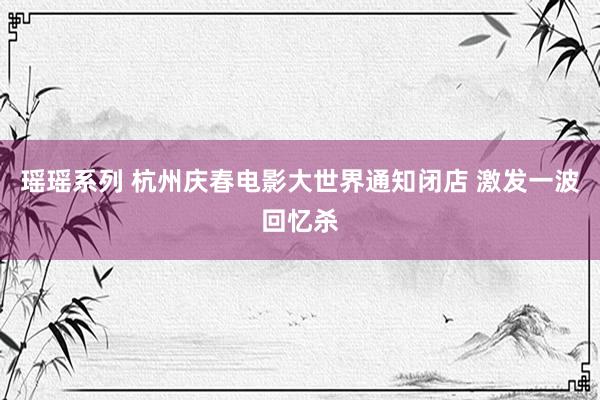 瑶瑶系列 杭州庆春电影大世界通知闭店 激发一波回忆杀