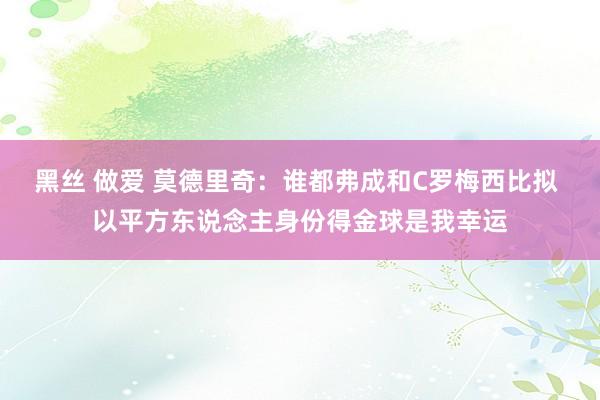 黑丝 做爱 莫德里奇：谁都弗成和C罗梅西比拟 以平方东说念主身份得金球是我幸运