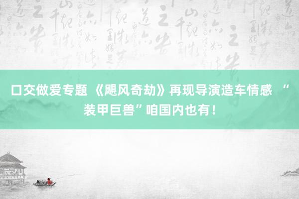 口交做爱专题 《飓风奇劫》再现导演造车情感  “装甲巨兽”咱国内也有！