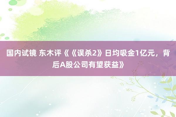 国内试镜 东木评《《误杀2》日均吸金1亿元，背后A股公司有望获益》