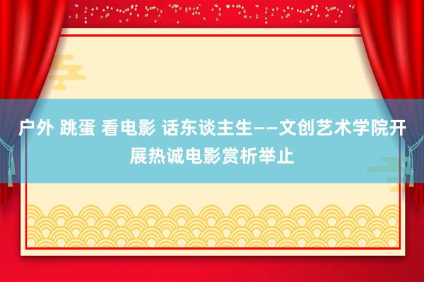 户外 跳蛋 看电影 话东谈主生——文创艺术学院开展热诚电影赏析举止