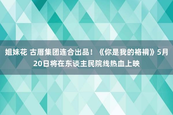 姐妹花 古厝集团连合出品！《你是我的袼褙》5月20日将在东谈主民院线热血上映