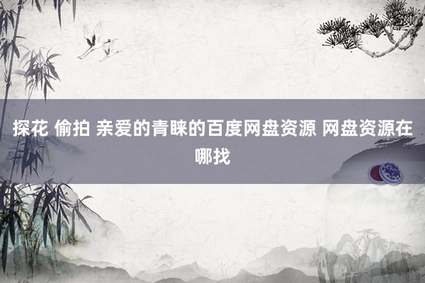 探花 偷拍 亲爱的青睐的百度网盘资源 网盘资源在哪找