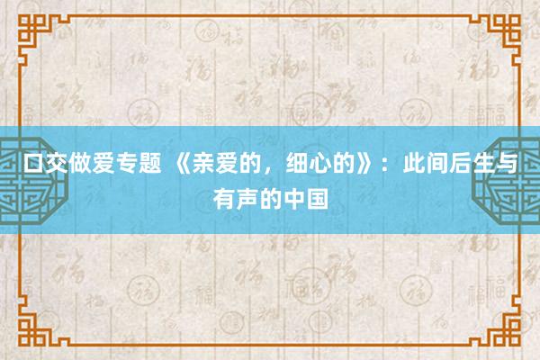 口交做爱专题 《亲爱的，细心的》：此间后生与有声的中国