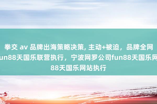 拳交 av 品牌出海策略决策， 主动+被迫，品牌全网隐藏， fun88天国乐联营执行，宁波网罗公司fun88天国乐网站执行