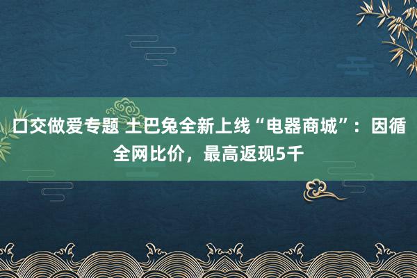 口交做爱专题 土巴兔全新上线“电器商城”：因循全网比价，最高返现5千