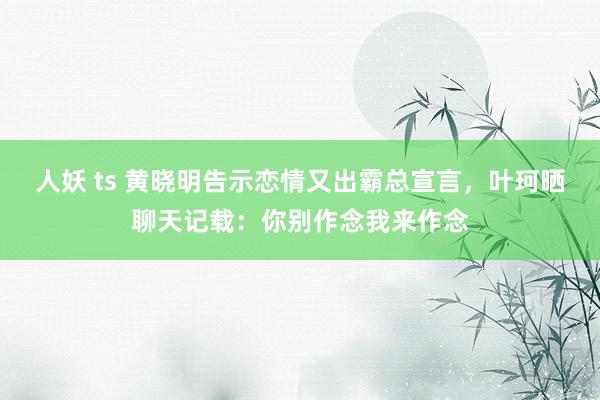 人妖 ts 黄晓明告示恋情又出霸总宣言，叶珂晒聊天记载：你别作念我来作念