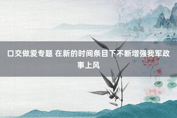 口交做爱专题 在新的时间条目下不断增强我军政事上风