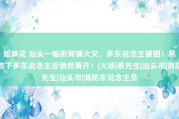 姐妹花 汕头一临街商铺火灾，多东说念主被困！吊车雇主现场救下多东说念主后悄然离开！|火场|易先生|汕头市|消防东说念主员