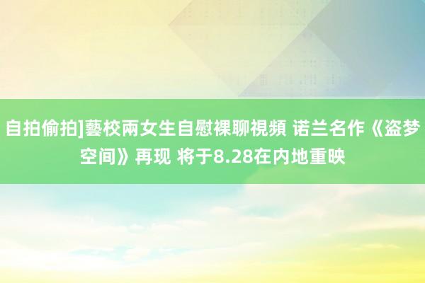 自拍偷拍]藝校兩女生自慰裸聊視頻 诺兰名作《盗梦空间》再现 将于8.28在内地重映