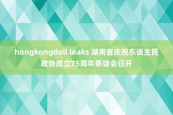 hongkongdoll leaks 湖南省庆祝东谈主民政协成立75周年茶话会召开