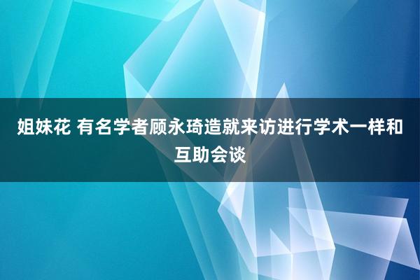 姐妹花 有名学者顾永琦造就来访进行学术一样和互助会谈