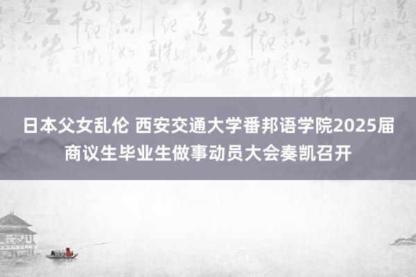 日本父女乱伦 西安交通大学番邦语学院2025届商议生毕业生做事动员大会奏凯召开