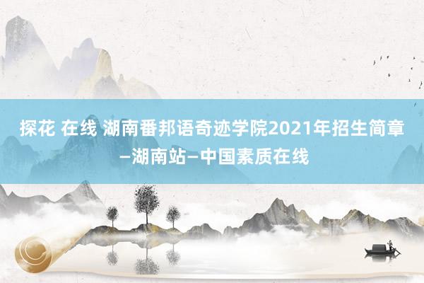 探花 在线 湖南番邦语奇迹学院2021年招生简章 —湖南站—中国素质在线