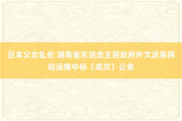 日本父女乱伦 湖南省东说念主民政府外文派系网站运维中标（成交）公告