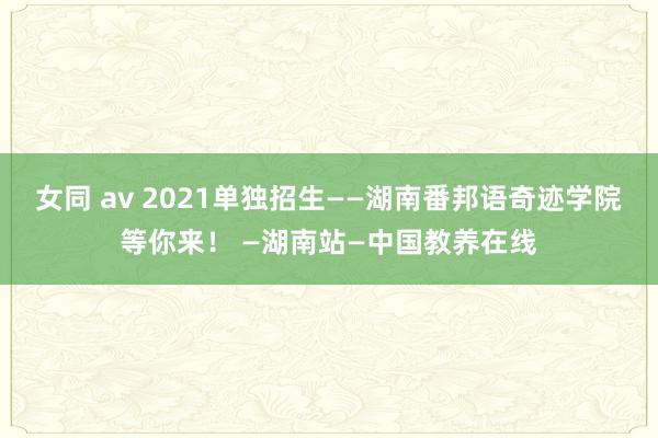 女同 av 2021单独招生——湖南番邦语奇迹学院等你来！ —湖南站—中国教养在线