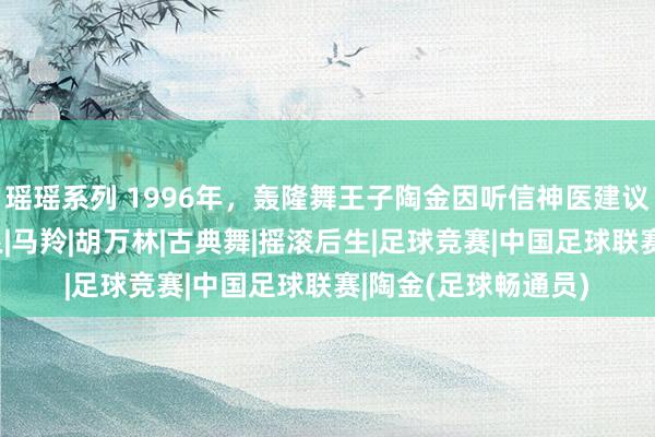 瑶瑶系列 1996年，轰隆舞王子陶金因听信神医建议，8个月后命丧黄泉|马羚|胡万林|古典舞|摇滚后生|足球竞赛|中国足球联赛|陶金(足球畅通员)