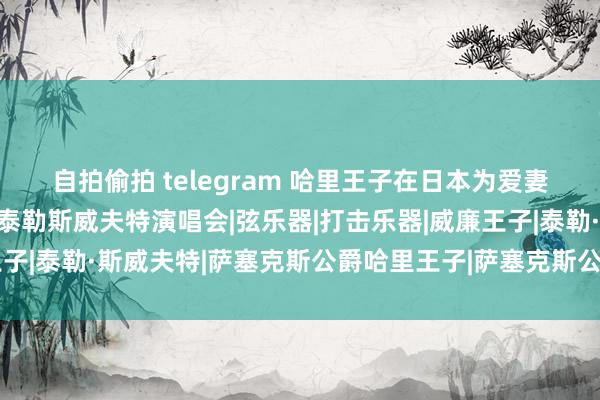 自拍偷拍 telegram 哈里王子在日本为爱妻挑选礼物，梅根不雅看泰勒斯威夫特演唱会|弦乐器|打击乐器|威廉王子|泰勒·斯威夫特|萨塞克斯公爵哈里王子|萨塞克斯公爵夫东谈主梅根