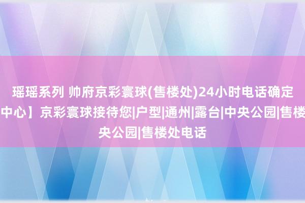 瑶瑶系列 帅府京彩寰球(售楼处)24小时电话确定【售楼中心】京彩寰球接待您|户型|通州|露台|中央公园|售楼处电话