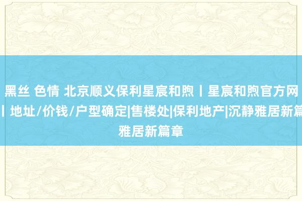 黑丝 色情 北京顺义保利星宸和煦丨星宸和煦官方网站丨地址/价钱/户型确定|售楼处|保利地产|沉静雅居新篇章