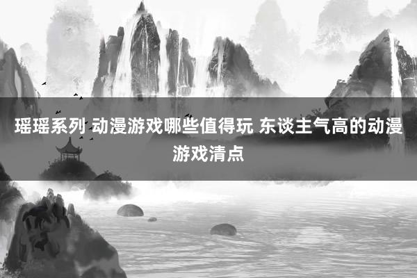 瑶瑶系列 动漫游戏哪些值得玩 东谈主气高的动漫游戏清点