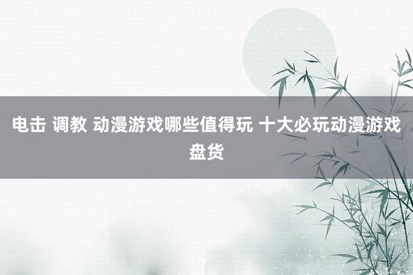 电击 调教 动漫游戏哪些值得玩 十大必玩动漫游戏盘货