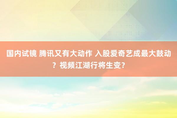 国内试镜 腾讯又有大动作 入股爱奇艺成最大鼓动？视频江湖行将生变？